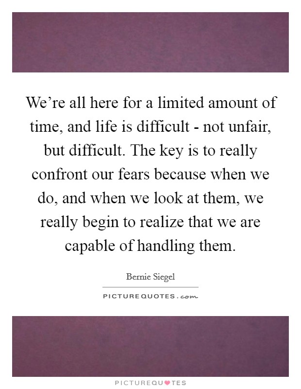 We're all here for a limited amount of time, and life is difficult - not unfair, but difficult. The key is to really confront our fears because when we do, and when we look at them, we really begin to realize that we are capable of handling them. Picture Quote #1