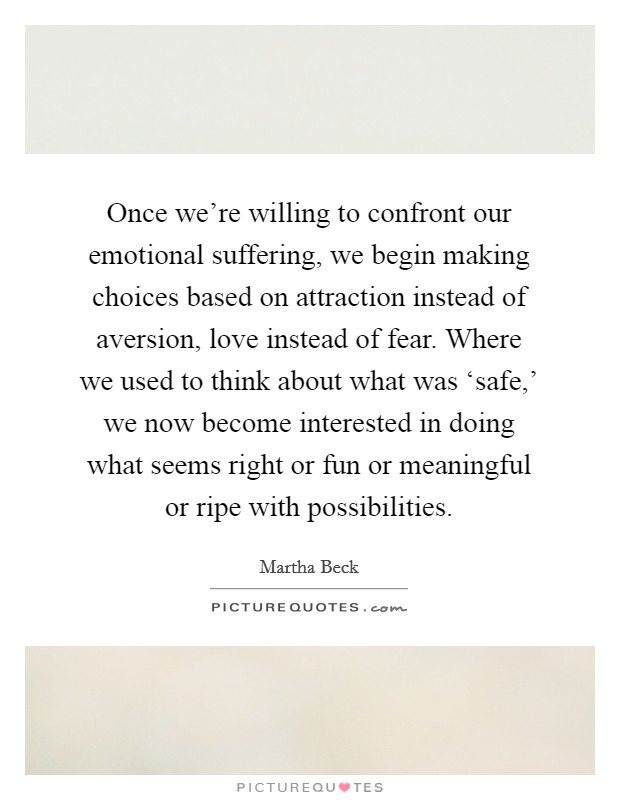 Once we're willing to confront our emotional suffering, we begin making choices based on attraction instead of aversion, love instead of fear. Where we used to think about what was ‘safe,' we now become interested in doing what seems right or fun or meaningful or ripe with possibilities. Picture Quote #1