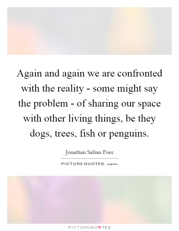 Again and again we are confronted with the reality - some might say the problem - of sharing our space with other living things, be they dogs, trees, fish or penguins. Picture Quote #1