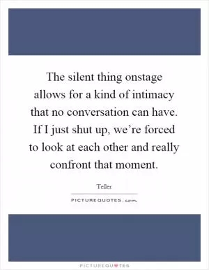 The silent thing onstage allows for a kind of intimacy that no conversation can have. If I just shut up, we’re forced to look at each other and really confront that moment Picture Quote #1