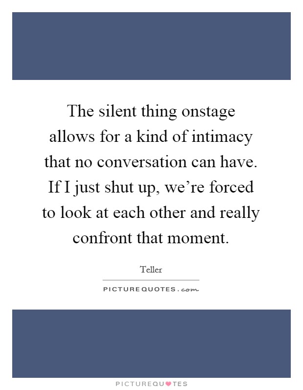 The silent thing onstage allows for a kind of intimacy that no conversation can have. If I just shut up, we're forced to look at each other and really confront that moment. Picture Quote #1