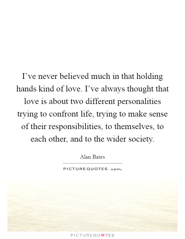 I've never believed much in that holding hands kind of love. I've always thought that love is about two different personalities trying to confront life, trying to make sense of their responsibilities, to themselves, to each other, and to the wider society. Picture Quote #1
