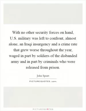 With no other security forces on hand, U.S. military was left to confront, almost alone, an Iraqi insurgency and a crime rate that grew worse throughout the year, waged in part by soldiers of the disbanded army and in part by criminals who were released from prison Picture Quote #1