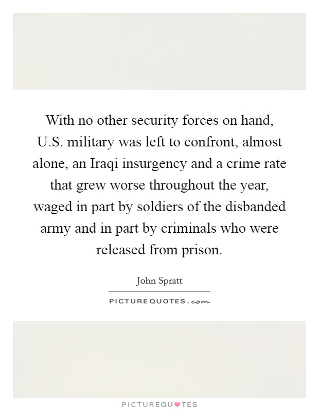 With no other security forces on hand, U.S. military was left to confront, almost alone, an Iraqi insurgency and a crime rate that grew worse throughout the year, waged in part by soldiers of the disbanded army and in part by criminals who were released from prison. Picture Quote #1