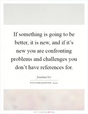 If something is going to be better, it is new, and if it’s new you are confronting problems and challenges you don’t have references for Picture Quote #1