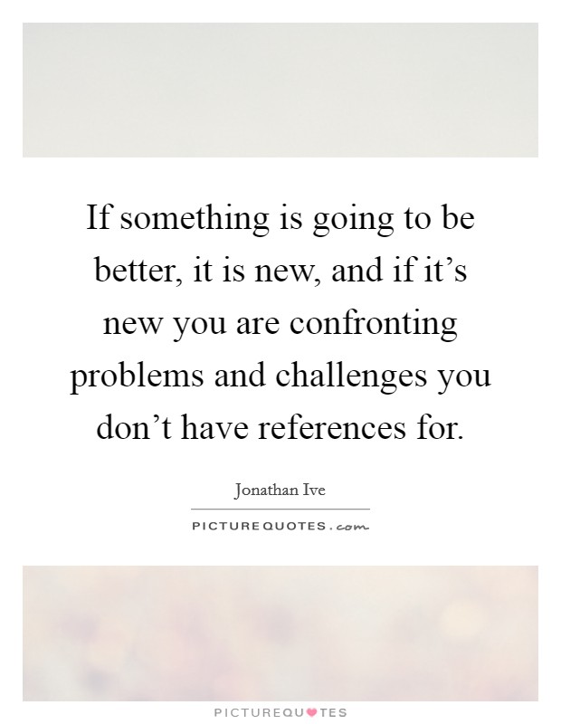 If something is going to be better, it is new, and if it's new you are confronting problems and challenges you don't have references for. Picture Quote #1