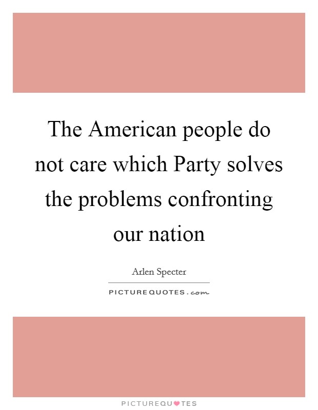 The American people do not care which Party solves the problems confronting our nation Picture Quote #1