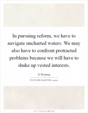 In pursuing reform, we have to navigate uncharted waters. We may also have to confront protracted problems because we will have to shake up vested interests Picture Quote #1