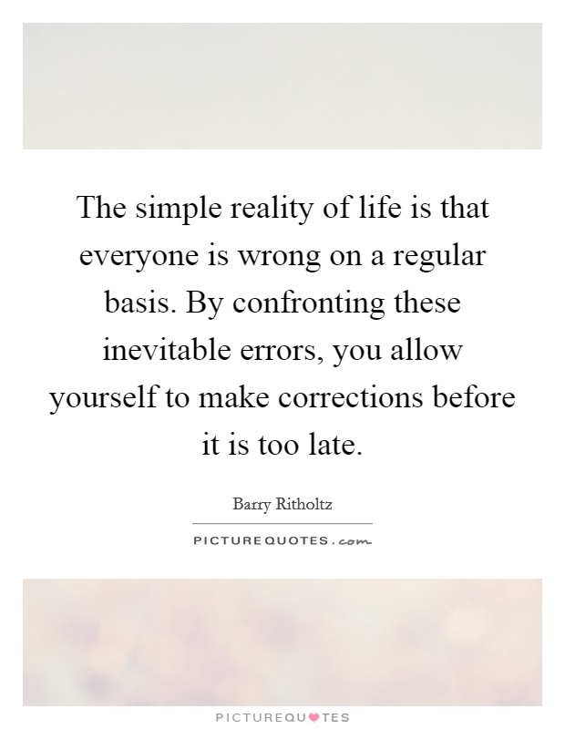 The simple reality of life is that everyone is wrong on a regular basis. By confronting these inevitable errors, you allow yourself to make corrections before it is too late. Picture Quote #1