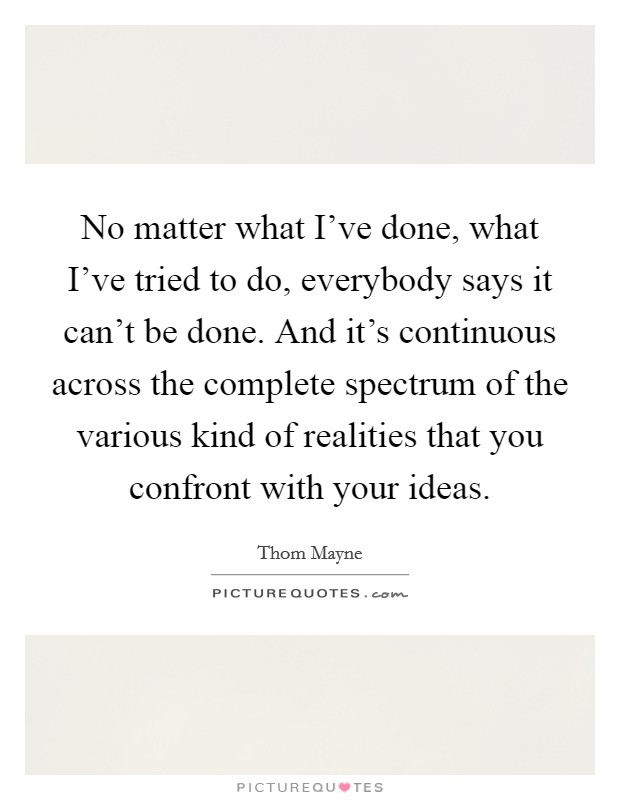 No matter what I've done, what I've tried to do, everybody says it can't be done. And it's continuous across the complete spectrum of the various kind of realities that you confront with your ideas. Picture Quote #1