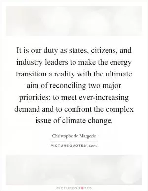 It is our duty as states, citizens, and industry leaders to make the energy transition a reality with the ultimate aim of reconciling two major priorities: to meet ever-increasing demand and to confront the complex issue of climate change Picture Quote #1