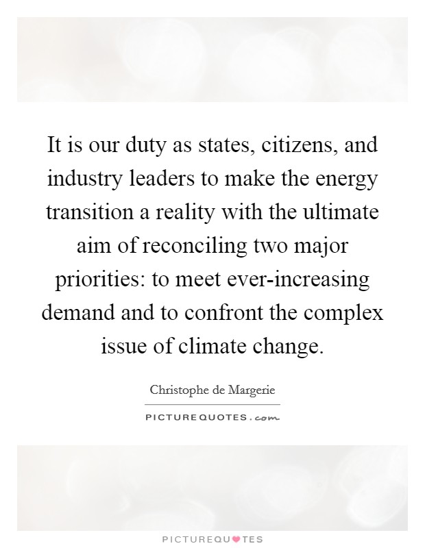 It is our duty as states, citizens, and industry leaders to make the energy transition a reality with the ultimate aim of reconciling two major priorities: to meet ever-increasing demand and to confront the complex issue of climate change. Picture Quote #1