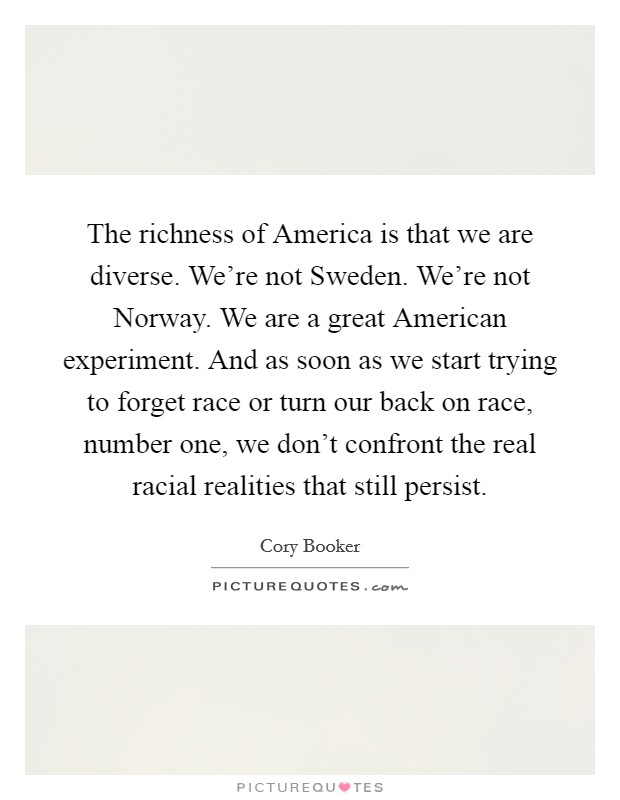 The richness of America is that we are diverse. We're not Sweden. We're not Norway. We are a great American experiment. And as soon as we start trying to forget race or turn our back on race, number one, we don't confront the real racial realities that still persist. Picture Quote #1