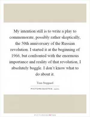 My intention still is to write a play to commemorate, possibly rather skeptically, the 50th anniversary of the Russian revolution. I started it at the beginning of 1966, but confronted with the enormous importance and reality of that revolution, I absolutely boggle. I don’t know what to do about it Picture Quote #1