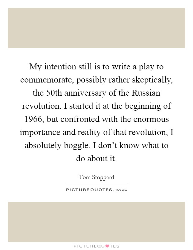 My intention still is to write a play to commemorate, possibly rather skeptically, the 50th anniversary of the Russian revolution. I started it at the beginning of 1966, but confronted with the enormous importance and reality of that revolution, I absolutely boggle. I don't know what to do about it. Picture Quote #1
