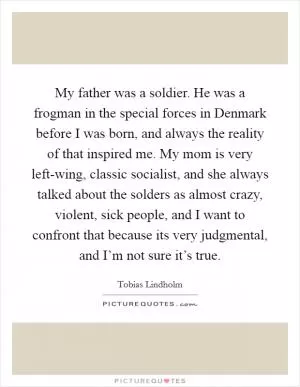 My father was a soldier. He was a frogman in the special forces in Denmark before I was born, and always the reality of that inspired me. My mom is very left-wing, classic socialist, and she always talked about the solders as almost crazy, violent, sick people, and I want to confront that because its very judgmental, and I’m not sure it’s true Picture Quote #1