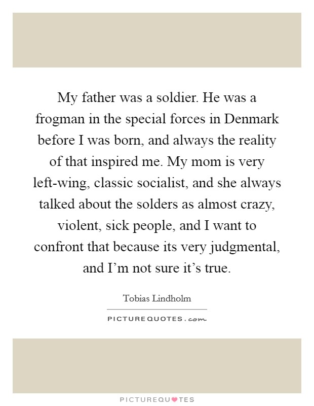 My father was a soldier. He was a frogman in the special forces in Denmark before I was born, and always the reality of that inspired me. My mom is very left-wing, classic socialist, and she always talked about the solders as almost crazy, violent, sick people, and I want to confront that because its very judgmental, and I'm not sure it's true. Picture Quote #1