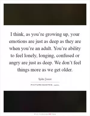 I think, as you’re growing up, your emotions are just as deep as they are when you’re an adult. You’re ability to feel lonely, longing, confused or angry are just as deep. We don’t feel things more as we get older Picture Quote #1