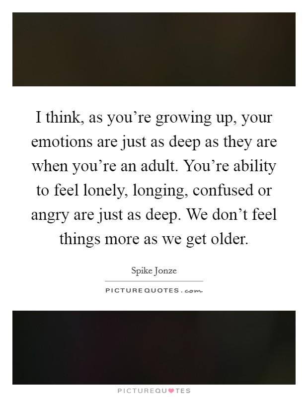 I think, as you're growing up, your emotions are just as deep as they are when you're an adult. You're ability to feel lonely, longing, confused or angry are just as deep. We don't feel things more as we get older. Picture Quote #1