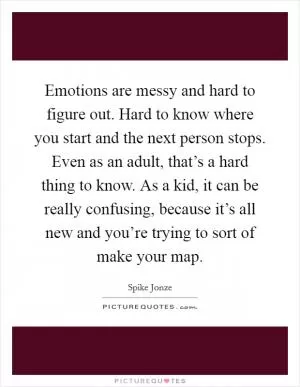 Emotions are messy and hard to figure out. Hard to know where you start and the next person stops. Even as an adult, that’s a hard thing to know. As a kid, it can be really confusing, because it’s all new and you’re trying to sort of make your map Picture Quote #1