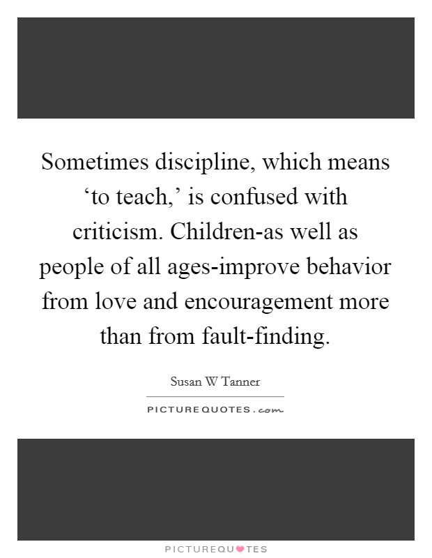 Sometimes discipline, which means ‘to teach,' is confused with criticism. Children-as well as people of all ages-improve behavior from love and encouragement more than from fault-finding. Picture Quote #1