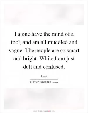 I alone have the mind of a fool, and am all muddled and vague. The people are so smart and bright. While I am just dull and confused Picture Quote #1
