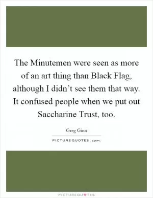 The Minutemen were seen as more of an art thing than Black Flag, although I didn’t see them that way. It confused people when we put out Saccharine Trust, too Picture Quote #1