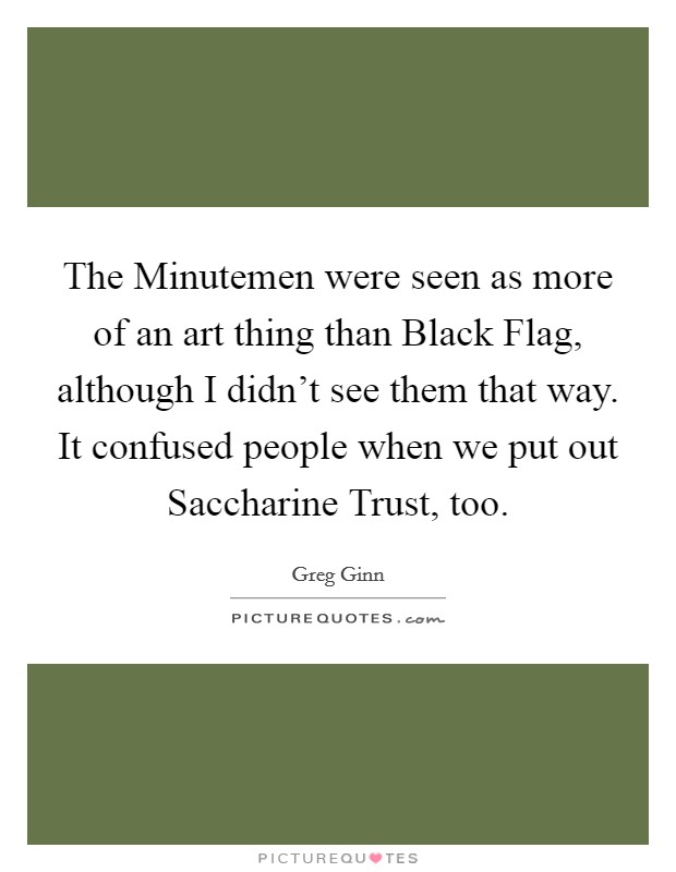 The Minutemen were seen as more of an art thing than Black Flag, although I didn't see them that way. It confused people when we put out Saccharine Trust, too. Picture Quote #1