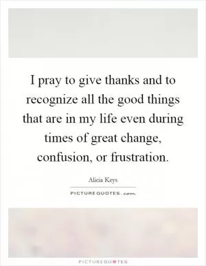 I pray to give thanks and to recognize all the good things that are in my life even during times of great change, confusion, or frustration Picture Quote #1