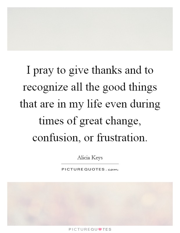 I pray to give thanks and to recognize all the good things that are in my life even during times of great change, confusion, or frustration. Picture Quote #1