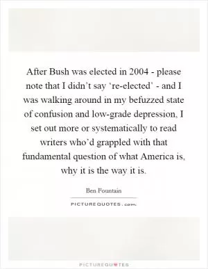 After Bush was elected in 2004 - please note that I didn’t say ‘re-elected’ - and I was walking around in my befuzzed state of confusion and low-grade depression, I set out more or systematically to read writers who’d grappled with that fundamental question of what America is, why it is the way it is Picture Quote #1