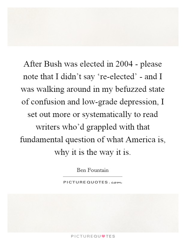 After Bush was elected in 2004 - please note that I didn't say ‘re-elected' - and I was walking around in my befuzzed state of confusion and low-grade depression, I set out more or systematically to read writers who'd grappled with that fundamental question of what America is, why it is the way it is. Picture Quote #1