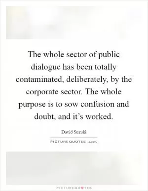 The whole sector of public dialogue has been totally contaminated, deliberately, by the corporate sector. The whole purpose is to sow confusion and doubt, and it’s worked Picture Quote #1