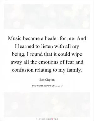 Music became a healer for me. And I learned to listen with all my being. I found that it could wipe away all the emotions of fear and confusion relating to my family Picture Quote #1