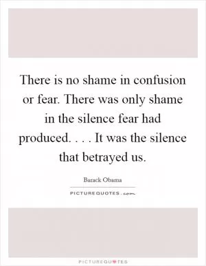 There is no shame in confusion or fear. There was only shame in the silence fear had produced. . . . It was the silence that betrayed us Picture Quote #1