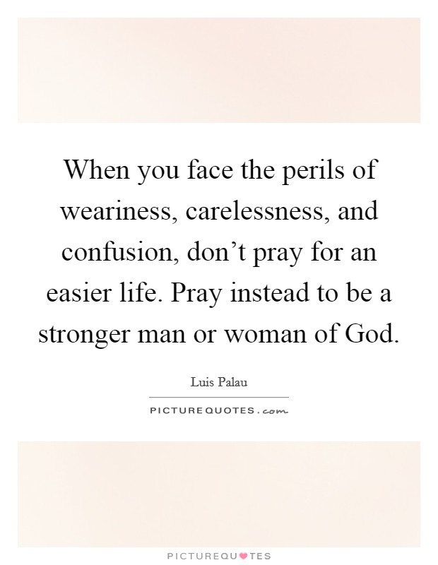 When you face the perils of weariness, carelessness, and confusion, don't pray for an easier life. Pray instead to be a stronger man or woman of God. Picture Quote #1