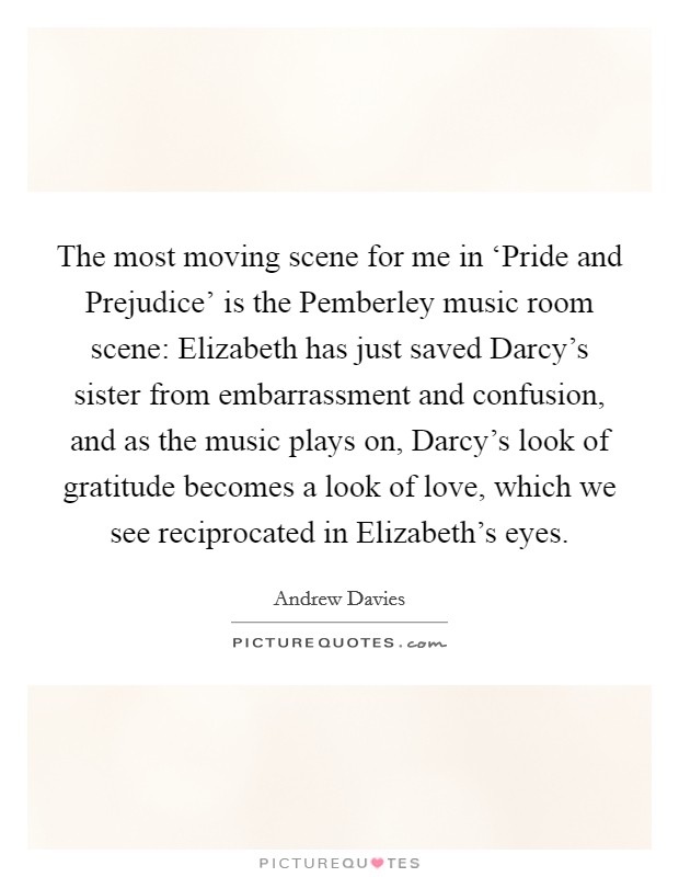 The most moving scene for me in ‘Pride and Prejudice' is the Pemberley music room scene: Elizabeth has just saved Darcy's sister from embarrassment and confusion, and as the music plays on, Darcy's look of gratitude becomes a look of love, which we see reciprocated in Elizabeth's eyes. Picture Quote #1