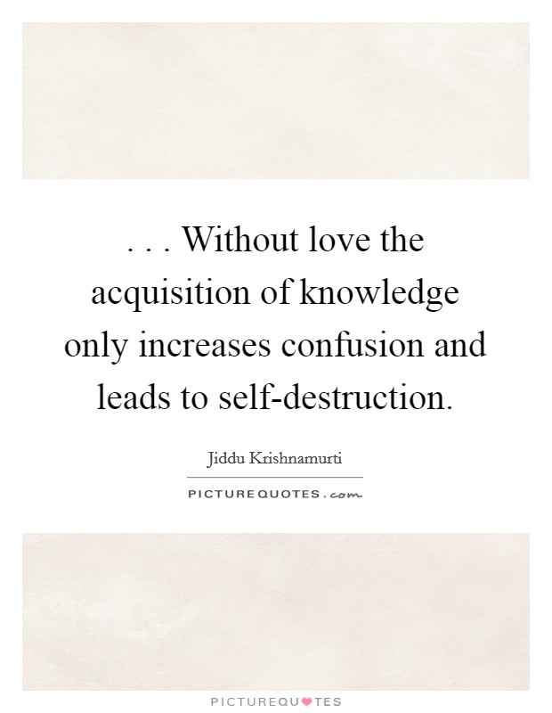 . . . Without love the acquisition of knowledge only increases confusion and leads to self-destruction. Picture Quote #1