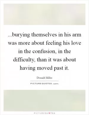 ...burying themselves in his arm was more about feeling his love in the confusion, in the difficulty, than it was about having moved past it Picture Quote #1