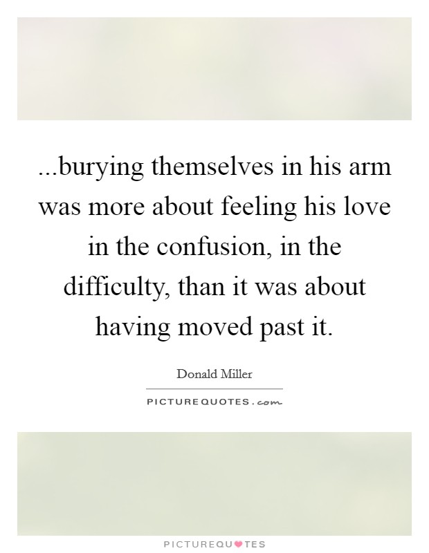 ...burying themselves in his arm was more about feeling his love in the confusion, in the difficulty, than it was about having moved past it. Picture Quote #1