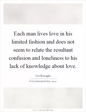 Each man lives love in his limited fashion and does not seem to relate the resultant confusion and loneliness to his lack of knowledge about love Picture Quote #1