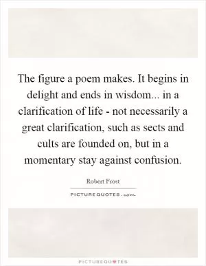 The figure a poem makes. It begins in delight and ends in wisdom... in a clarification of life - not necessarily a great clarification, such as sects and cults are founded on, but in a momentary stay against confusion Picture Quote #1