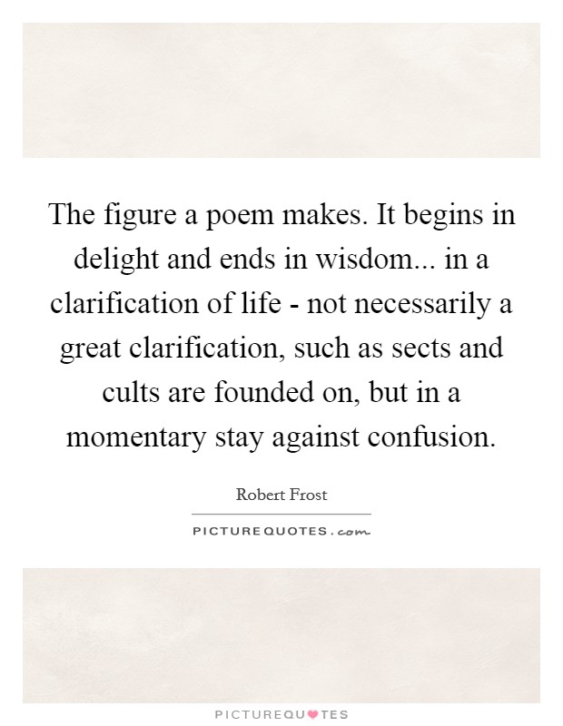 The figure a poem makes. It begins in delight and ends in wisdom... in a clarification of life - not necessarily a great clarification, such as sects and cults are founded on, but in a momentary stay against confusion. Picture Quote #1
