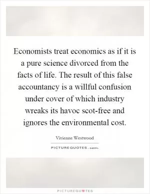Economists treat economics as if it is a pure science divorced from the facts of life. The result of this false accountancy is a willful confusion under cover of which industry wreaks its havoc scot-free and ignores the environmental cost Picture Quote #1