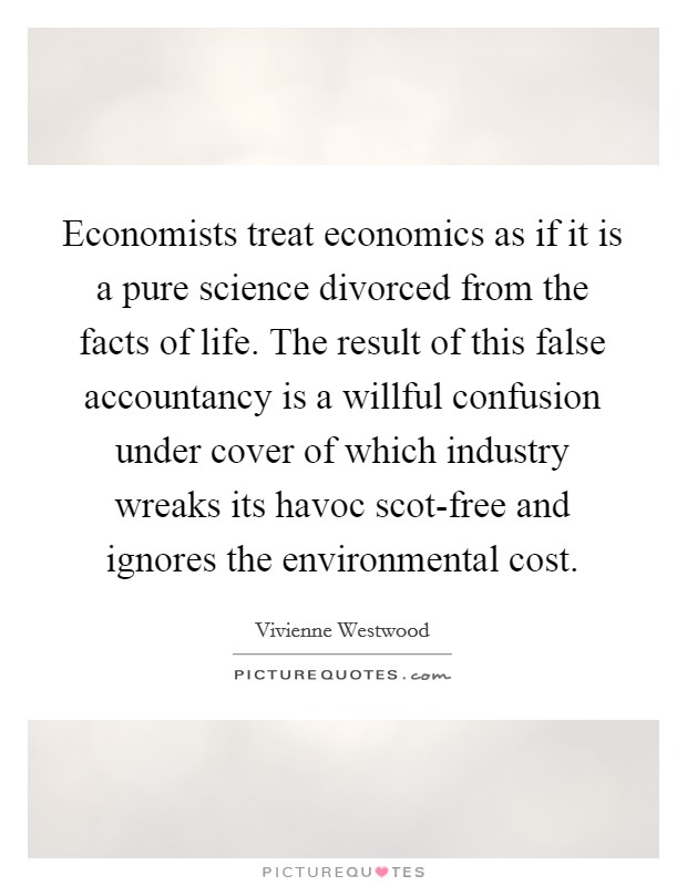 Economists treat economics as if it is a pure science divorced from the facts of life. The result of this false accountancy is a willful confusion under cover of which industry wreaks its havoc scot-free and ignores the environmental cost. Picture Quote #1