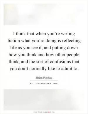 I think that when you’re writing fiction what you’re doing is reflecting life as you see it, and putting down how you think and how other people think, and the sort of confusions that you don’t normally like to admit to Picture Quote #1