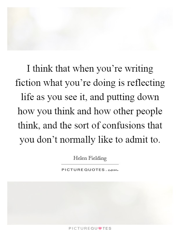 I think that when you're writing fiction what you're doing is reflecting life as you see it, and putting down how you think and how other people think, and the sort of confusions that you don't normally like to admit to. Picture Quote #1