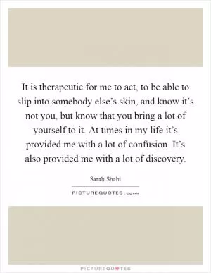 It is therapeutic for me to act, to be able to slip into somebody else’s skin, and know it’s not you, but know that you bring a lot of yourself to it. At times in my life it’s provided me with a lot of confusion. It’s also provided me with a lot of discovery Picture Quote #1