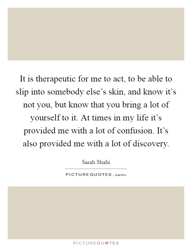 It is therapeutic for me to act, to be able to slip into somebody else's skin, and know it's not you, but know that you bring a lot of yourself to it. At times in my life it's provided me with a lot of confusion. It's also provided me with a lot of discovery. Picture Quote #1