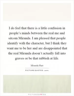 I do feel that there is a little confusion in people’s minds between the real me and sitcom Miranda. I am pleased that people identify with the character, but I think they want me to be her and are disappointed that the real Miranda doesn’t actually fall into graves or be that rubbish at life Picture Quote #1